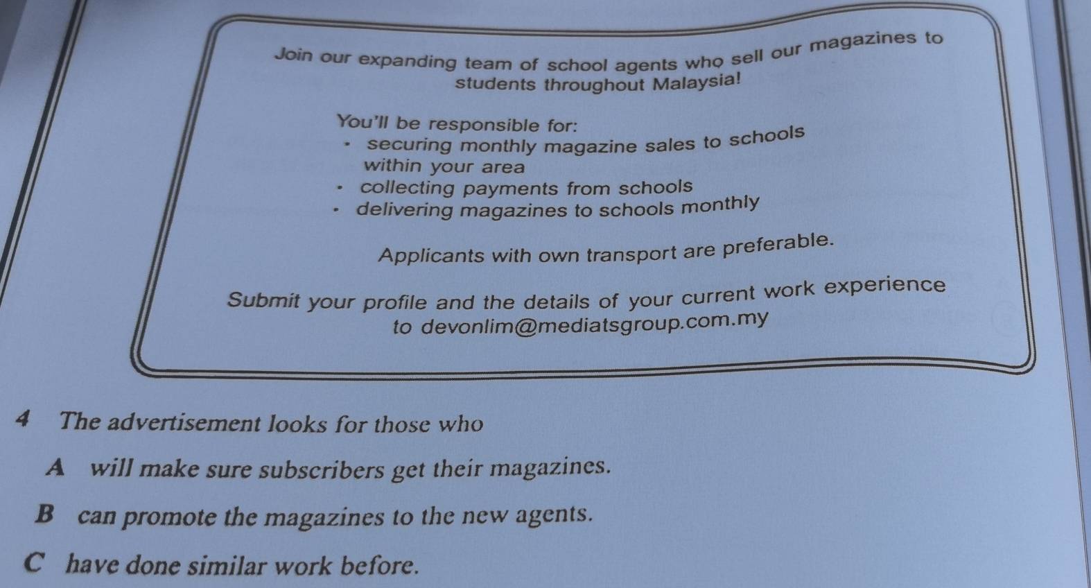 Join our expanding team of school agents who sell our magazines to
students throughout Malaysia!
You'll be responsible for:
securing monthly magazine sales to schools
within your area
collecting payments from schools
delivering magazines to schools monthly
Applicants with own transport are preferable.
Submit your profile and the details of your current work experience
to devonlim@mediatsgroup.com.my
4 The advertisement looks for those who
A will make sure subscribers get their magazines.
B can promote the magazines to the new agents.
C have done similar work before.