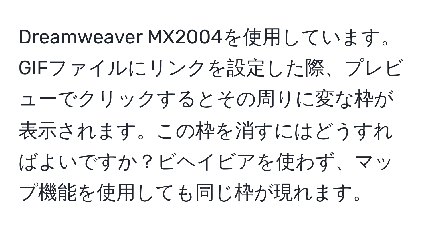 Dreamweaver MX2004を使用しています。GIFファイルにリンクを設定した際、プレビューでクリックするとその周りに変な枠が表示されます。この枠を消すにはどうすればよいですか？ビヘイビアを使わず、マップ機能を使用しても同じ枠が現れます。