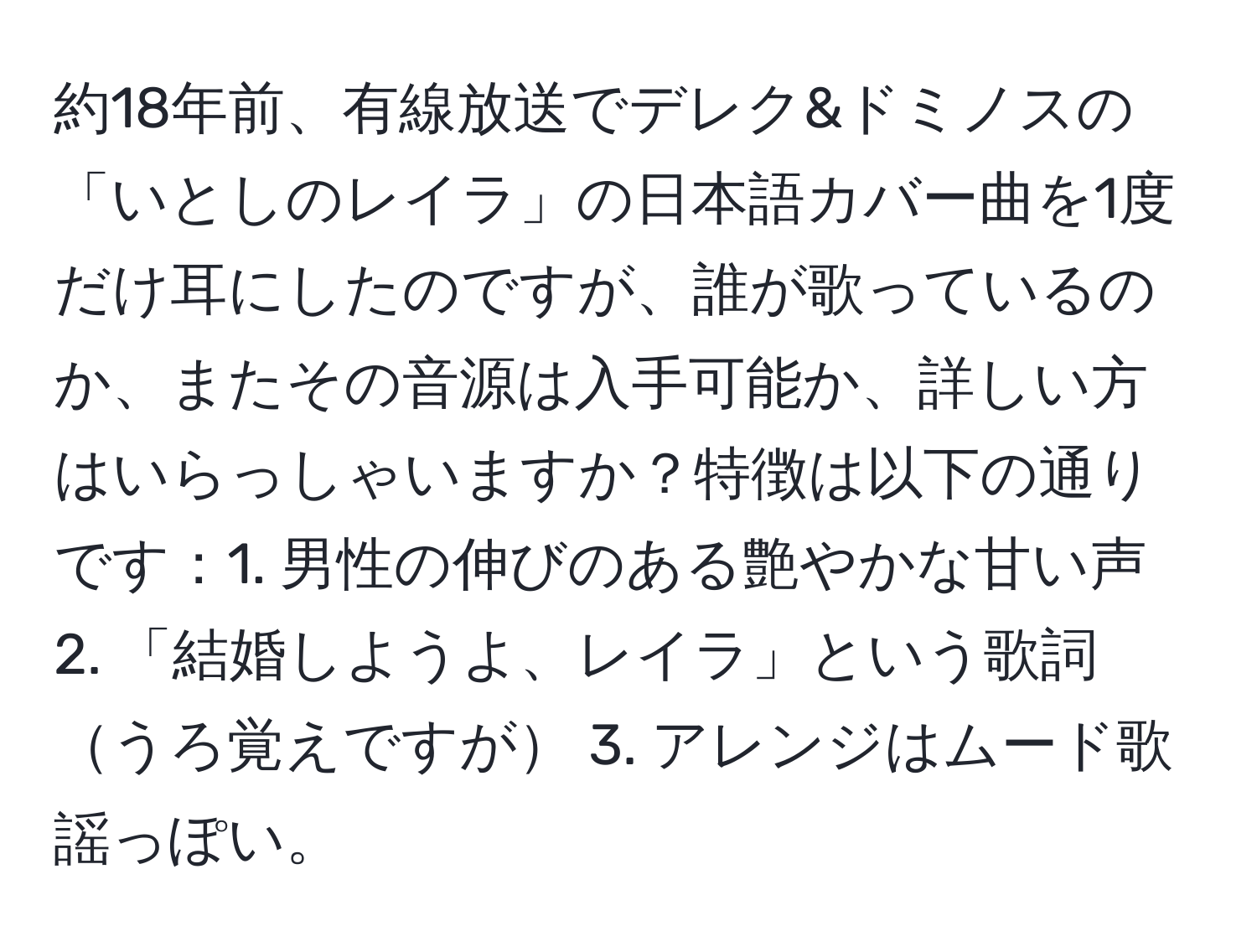 約18年前、有線放送でデレク&ドミノスの「いとしのレイラ」の日本語カバー曲を1度だけ耳にしたのですが、誰が歌っているのか、またその音源は入手可能か、詳しい方はいらっしゃいますか？特徴は以下の通りです：1. 男性の伸びのある艶やかな甘い声 2. 「結婚しようよ、レイラ」という歌詞うろ覚えですが 3. アレンジはムード歌謡っぽい。