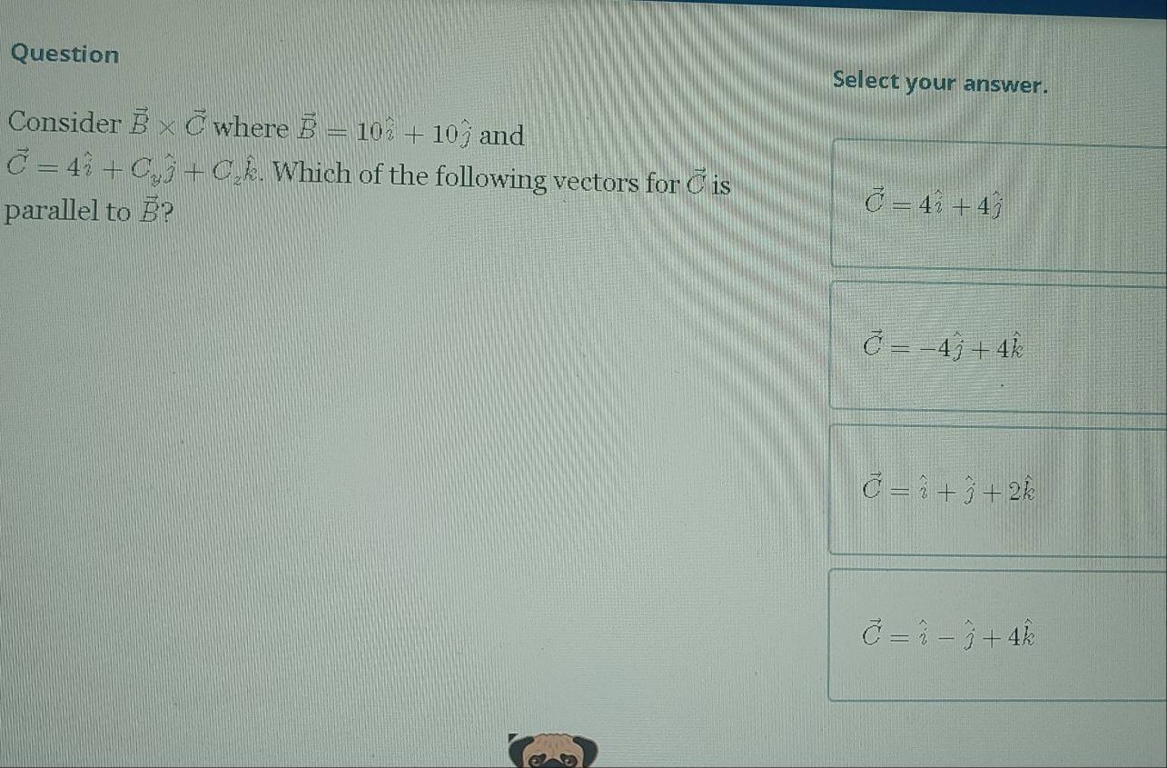 Question Select your answer.
Consider vector B* vector C where vector B=10hat i+10hat j and
vector C=4hat i+C_yhat j+C_zhat k. Which of the following vectors for vector C is
parallel to vector B ?
vector C=4hat i+4hat j
vector C=-4hat j+4hat k
vector C=hat i+hat j+2hat k
vector C=hat i-hat j+4hat k