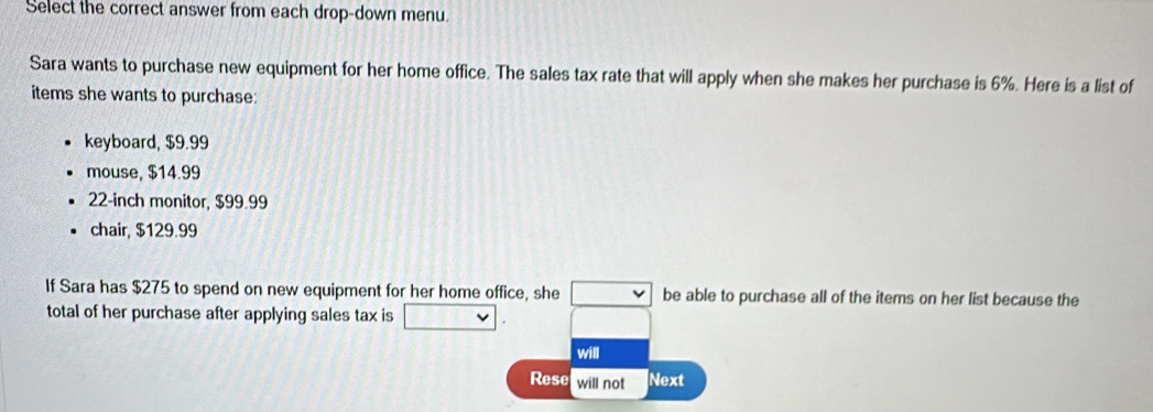 Select the correct answer from each drop-down menu 
Sara wants to purchase new equipment for her home office. The sales tax rate that will apply when she makes her purchase is 6%. Here is a list of 
items she wants to purchase: 
keyboard, $9.99
mouse, $14.99
22-inch monitor, $99.99
chair, $129.99
If Sara has $275 to spend on new equipment for her home office, she □ be able to purchase all of the items on her list because the 
total of her purchase after applying sales tax is □ 
will 
Rese will not Next