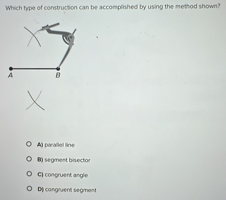 Which type of construction can be accomplished by using the method shown?
A) parallel line
B) segment bisector
C) congruent angle
D) congruent segment