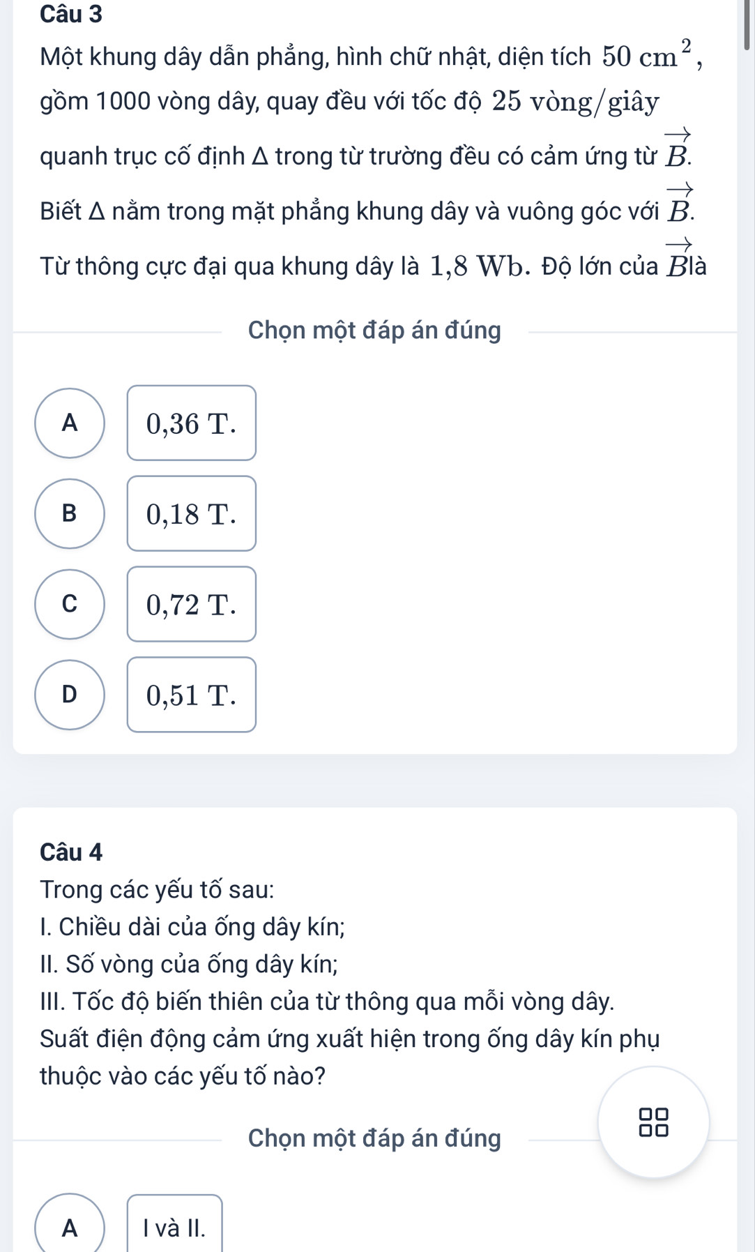 Một khung dây dẫn phẳng, hình chữ nhật, diện tích 50cm^2, 
gồm 1000 vòng dây, quay đều với tốc độ 25 vòng /giây
quanh trục cố định Δ trong từ trường đều có cảm ứng từ vector B.
Biết Δ nằm trong mặt phẳng khung dây và vuông góc với vector B.
Từ thông cực đại qua khung dây là 1,8 Wb. Độ lớn của vector Bla
Chọn một đáp án đúng
A 0,36 T.
B 0,18 T.
C 0,72 T.
D 0,51 T.
Câu 4
Trong các yếu tố sau:
I. Chiều dài của ống dây kín;
II. Số vòng của ống dây kín;
III. Tốc độ biến thiên của từ thông qua mỗi vòng dây.
Suất điện động cảm ứng xuất hiện trong ống dây kín phụ
thuộc vào các yếu tố nào?
□□
Chọn một đáp án đúng
Oo
A I và II.