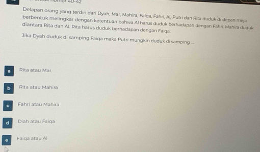 Delapan orang yang terdiri dari Dyah, Mar, Mahira, Faiqa, Fahri, Al, Putri dan Rita duduk di depan meja
berbentuk melingkar dengan ketentuan bahwa Al harus duduk berhadapan dengan Fahri. Mahíra duduk
diantara Rita dan Al. Rita harus duduk berhadapan dengan Faiqa.
Jika Dyah duduk di samping Faiqa maka Putri mungkin duduk di samping ...
a Rita atau Mar
b Rita atau Mahira
c Fahri atau Mahira
d Diah atau Faiqa. Faiqa atau Al