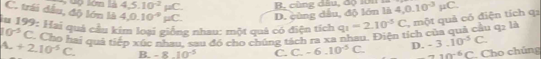 ộ lớn la 4,5.10^(-2)mu C. 
B. cùng đầu, độ 101
C. trái đầu, độ lớn là 4, 0.10^(-9)mu C.
D. cùng dầu, độ lớn lii4, 0.10^(-3)mu C. 
lu 199: Hai quả cầu kim loại giống nhau: một quả có điện tích q_1=2.10^(-5)C , một quả có điện tích qa
10^(-5)C C. Cho hai quả tiếp xúc nhau, sau đó cho chúng tách ra xa nhau. Điện tích của quả cầu q_2la
A. +2.10^(-5)C.
B. -8.10^(-5) C. C. -6.10^(-5)C. D. -3.10^(-5)C.
_ 2^(-6)C. Cho chúng