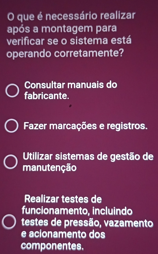 que é necessário realizar
após a montagem para
verificar se o sistema está
operando corretamente?
Consultar manuais do
fabricante.
Fazer marcações e registros.
Utilizar sistemas de gestão de
manutenção
Realizar testes de
funcionamento, incluindo
testes de pressão, vazamento
e acionamento dos
componentes.