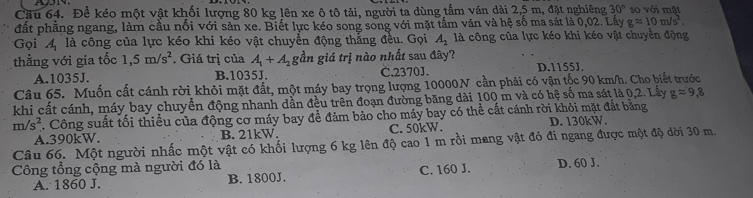 Cầu 64. Để kéo một vật khối lượng 80 kg lền xe ô tô tải, người ta dùng tấm ván dài 2,5 m, đặt nghiêng 30° so với mặt
đất phẳng ngang, làm cầu nối với sản xe. Biết lực kéo song song với mặt tấm ván và hệ số ma sát là 0,02. Lấy gapprox 10m/s^2. 
Gọi A_1 là công của lực kéo khi kéo vật chuyển động thằng đều. Gọi A_2 là công của lực kéo khi kéo vật chuyển động
thẳng với gia tốc 1,5m/s^2. Giá trị của A_1+A_2 gần giá trị nào nhất sau đây?
A. 1035J. B. 1035J. C. 2370J.
D. 1155J.
Câu 65. Muốn cất cánh rời khỏi mặt đất, một máy bay trọng lượng 10000N cần phải có vận tốc 90 km/h. Cho biết trước
khi cất cánh, máy bay chuyển động nhanh dần đều trên đoạn đường băng dài 100 m và có hệ số ma sát là 0,2. Lấy gapprox 9,8
m/s^2 7. Công suất tối thiểu của động cơ máy bay để đảm bảo cho máy bay có thể cất cánh rời khỏi mặt đất bằng
D. 130kW.
A. 390kW. B. 21kW. C. 50kW.
Câu 66. Một người nhấc một vật có khối lượng 6 kg lên độ cao 1 m rồi mang vật đó đi ngang được một độ dời 30 m.
Công tổng cộng mà người đó là
A. 1860 J. B. 1800J. C. 160 J. D. 60 J.