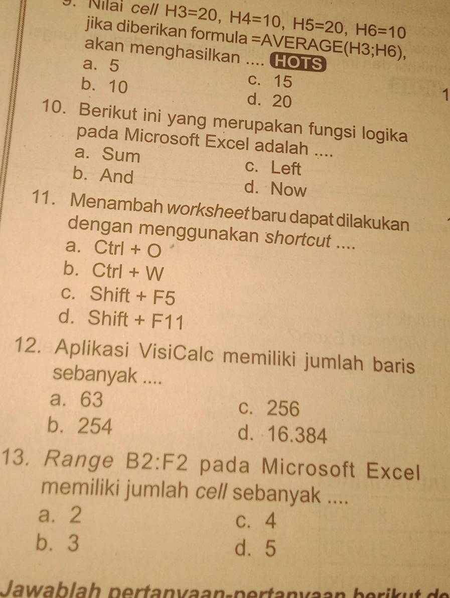 Nilai cell H3=20, H4=10, H5=20, H6=10
jika diberikan formula =AVERA( GE(H3;H6), 
akan menghasilkan .... HOTS
a. 5 c. 15
b. 10
d. 20
1
10. Berikut ini yang merupakan fungsi logika
pada Microsoft Excel adalah ....
a. Sum c. Left
b. And d. Now
11 . Menambah worksheet baru dapat dilakukan
dengan menggunakan shortcut ....
a. Ctrl+O
b. Ctrl+W
C. Shift+F5
d.9 Shift+F11
12. Aplikasi VisiCalc memiliki jumlah baris
sebanyak ....
a. 63 c. 256
b. 254 d. 16.384
13. Range B2:F2 pada Microsoft Excel
memiliki jumlah cell sebanyak ....
a. 2
c. 4
b⩽ 3 d. 5
Jawablah pertanvaan-pertanvaan b eri