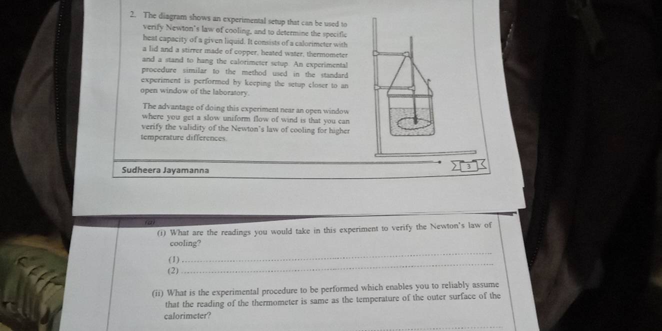 The diagram shows an experimental setup that can be used to 
verify Newton's law of cooling, and to determine the specific 
heat capacity of a given liquid. It consists of a calorimeter with 
a lid and a stirrer made of copper, heated water, thermometer 
and a stand to hang the calorimeter setup. An experimental 
procedure similar to the method used in the standard 
experiment is performed by keeping the setup closer to an 
open window of the laboratory. 
The advantage of doing this experiment near an open window 
where you get a slow uniform flow of wind is that you can 
verify the validity of the Newton’s law of cooling for higher 
temperature differences. 
Sudheera Jayamanna 
X3 
(i) What are the readings you would take in this experiment to verify the Newton’s law of 
cooling? 
_ 
(1) 
_ 
(2) 
(ii) What is the experimental procedure to be performed which enables you to reliably assume 
that the reading of the thermometer is same as the temperature of the outer surface of the 
calorimeter?