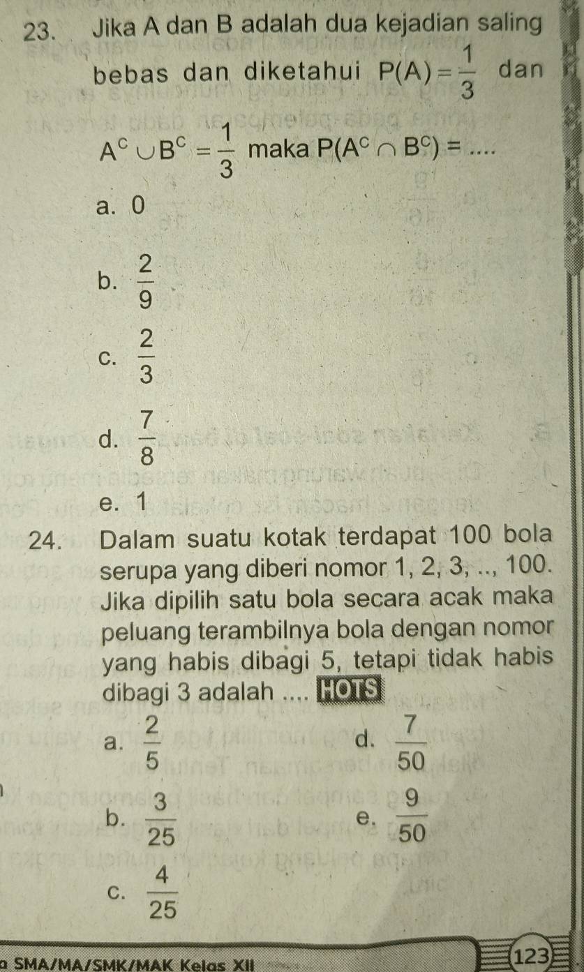 Jika A dan B adalah dua kejadian saling
bebas dan diketahui P(A)= 1/3  dan
A^c∪ B^c= 1/3  maka P(A^C∩ B^C)=... _
a. 0
b.  2/9 
C.  2/3 
d.  7/8 
e. 1
24. Dalam suatu kotak terdapat 100 bola
serupa yang diberi nomor 1, 2, 3, .., 100.
Jika dipilih satu bola secara acak maka
peluang terambilnya bola dengan nomor
yang habis dibagi 5, tetapi tidak habis
dibagi 3 adalah _HOTS
a.  2/5   7/50 
d.
b.  3/25   9/50 
e.
C.  4/25 
à SMA/MA/SMK/MAK Kelas XII 123