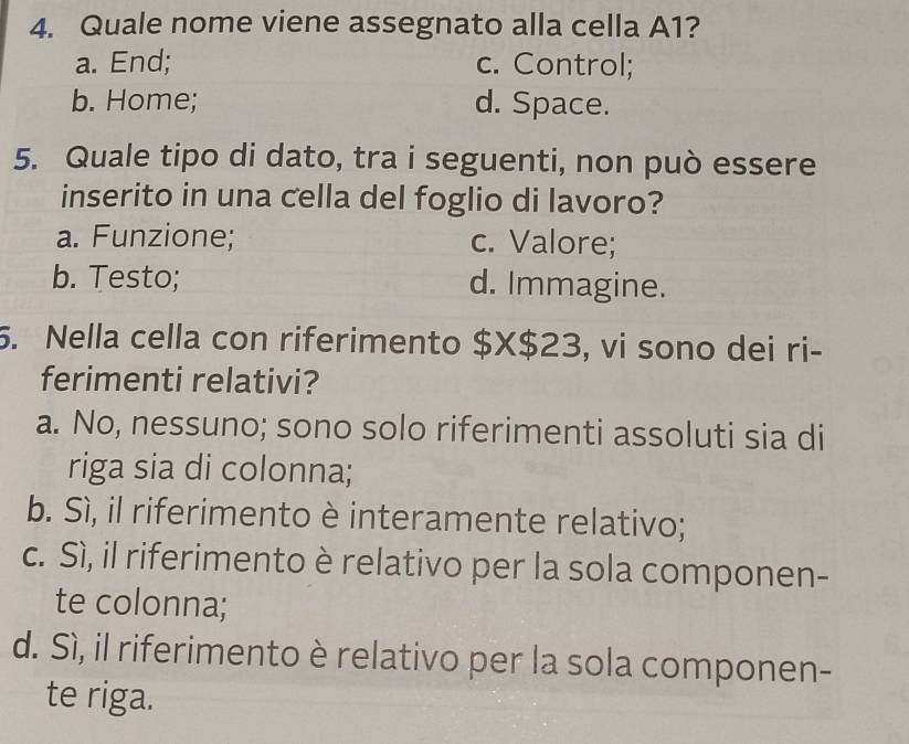 Quale nome viene assegnato alla cella A1?
a. End; c. Control;
b. Home; d. Space.
5. Quale tipo di dato, tra i seguenti, non può essere
inserito in una cella del foglio di lavoro?
a. Funzione; c. Valore;
b. Testo; d. Immagine.
5. Nella cella con riferimento $X$23, vi sono dei ri-
ferimenti relativi?
a. No, nessuno; sono solo riferimenti assoluti sia di
riga sia di colonna;
b. Sì, il riferimento è interamente relativo;
c. Sì, il riferimento è relativo per la sola componen-
te colonna;
d. Sì, il riferimento è relativo per la sola componen-
te riga.