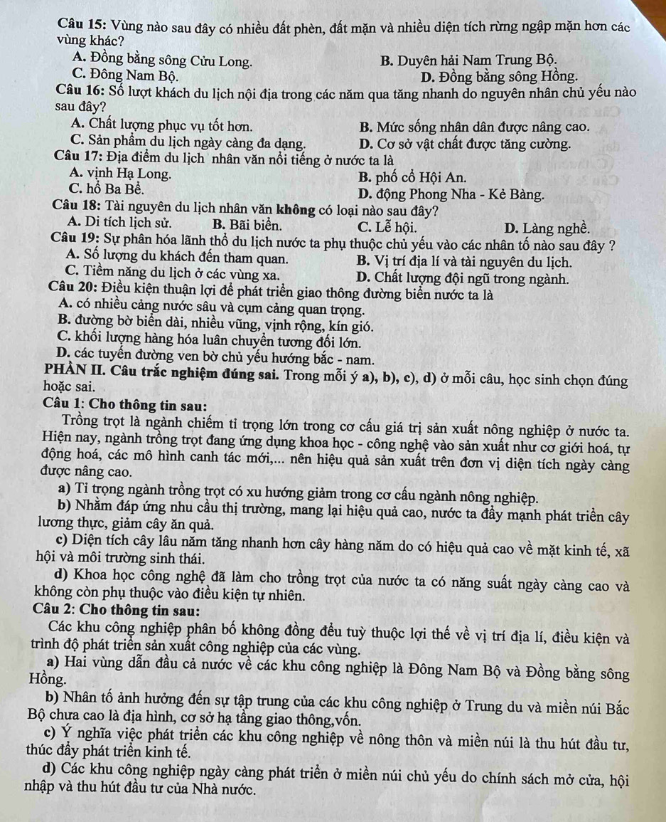Vùng nào sau đây có nhiều đất phèn, đất mặn và nhiều diện tích rừng ngập mặn hơn các
vùng khác?
A. Đồng bằng sông Cửu Long. B. Duyên hải Nam Trung Bộ.
C. Đông Nam Bộ. D. Đồng bằng sông Hồng.
Câu 16: Số lượt khách du lịch nội địa trong các năm qua tăng nhanh do nguyên nhân chủ yếu nào
sau đây?
A. Chất lượng phục vụ tốt hơn. B. Mức sống nhân dân được nâng cao.
C. Sản phầm du lịch ngày càng đa dạng. D. Cơ sở vật chất được tăng cường.
Câu 17: Địa điểm du lịch nhân văn nổi tiếng ở nước ta là
A. vịnh Hạ Long. B. phố cổ Hội An.
C. hỗ Ba Bể. D. động Phong Nha - Kẻ Bàng.
Câu 18: Tài nguyên du lịch nhân văn không có loại nào sau đây?
A. Di tích lịch sử. B. Bãi biển. C. Lễ hội. D. Làng nghề.
Câu 19: Sự phân hóa lãnh thổ du lịch nước ta phụ thuộc chủ yếu vào các nhân tố nào sau đây ?
A. Số lượng du khách đến tham quan. B. Vị trí địa lí và tài nguyên du lịch.
C. Tiềm năng du lịch ở các vùng xa. D. Chất lượng đội ngũ trong ngành.
Câu 20: Điều kiện thuận lợi để phát triển giao thông đường biển nước ta là
A. có nhiều cảng nước sâu và cụm cảng quan trọng.
B. đường bờ biển dài, nhiều vũng, vịnh rộng, kín gió.
C. khối lượng hàng hóa luân chuyển tương đối lớn.
D. các tuyến đường ven bờ chủ yếu hướng bắc - nam.
PHÀN II. Câu trắc nghiệm đúng sai. Trong mỗi ý a), b), c), d) ở mỗi câu, học sinh chọn đúng
hoặc sai.
Câu 1: Cho thông tin sau:
Trồng trọt là ngành chiếm tỉ trọng lớn trong cơ cấu giá trị sản xuất nông nghiệp ở nước ta.
Hiện nay, ngành trồng trọt đang ứng dụng khoa học - công nghệ vào sản xuất như cơ giới hoá, tự
động hoá, các mô hình canh tác mới,... nên hiệu quả sản xuất trên đơn vị diện tích ngày càng
được nâng cao.
a) Tỉ trọng ngành trồng trọt có xu hướng giảm trong cơ cấu ngành nông nghiệp.
b) Nhằm đáp ứng nhu cầu thị trường, mang lại hiệu quả cao, nước ta đầy mạnh phát triển cây
lương thực, giảm cây ăn quả.
c) Diện tích cây lâu năm tăng nhanh hơn cây hàng năm do có hiệu quả cao về mặt kinh tế, xã
hội và môi trường sinh thái.
d) Khoa học công nghệ đã làm cho trồng trọt của nước ta có năng suất ngày càng cao và
không còn phụ thuộc vào điều kiện tự nhiên.
Câu 2: Cho thông tin sau:
Các khu công nghiệp phân bố không đồng đều tuỳ thuộc lợi thế về vị trí địa lí, điều kiện và
trình độ phát triển sản xuất công nghiệp của các vùng.
a) Hai vùng dẫn đầu cả nước về các khu công nghiệp là Đông Nam Bộ và Đồng bằng sông
Hồng.
b) Nhân tố ảnh hưởng đến sự tập trung của các khu công nghiệp ở Trung du và miền núi Bắc
Bộ chưa cao là địa hình, cơ sở hạ tầng giao thông,vốn.
c) Ý nghĩa việc phát triển các khu công nghiệp về nông thôn và miền núi là thu hút đầu tư,
thúc đầy phát triển kinh tế.
d) Các khu công nghiệp ngày càng phát triển ở miền núi chủ yếu do chính sách mở cửa, hội
nhập và thu hút đầu tư của Nhà nước.