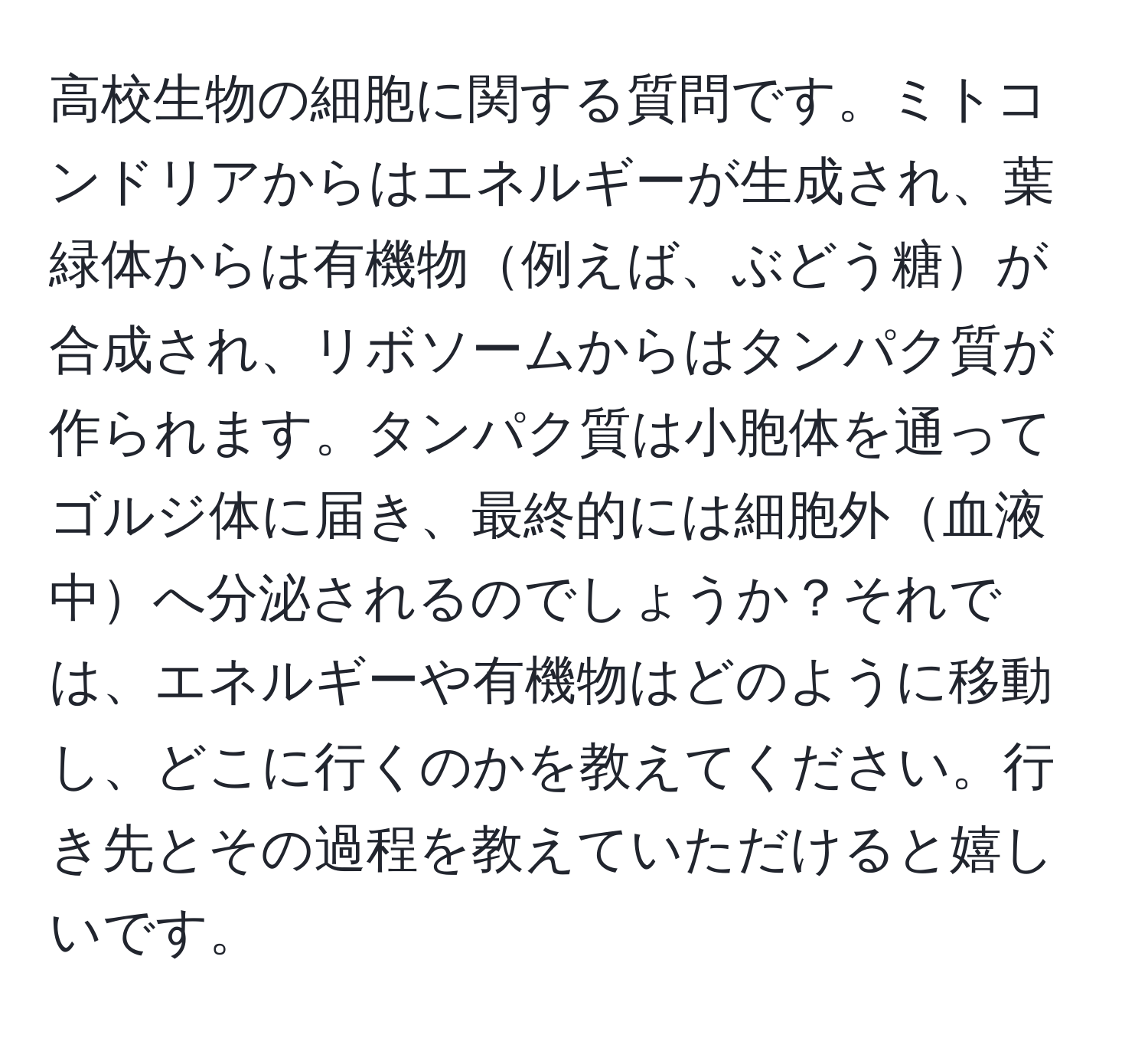 高校生物の細胞に関する質問です。ミトコンドリアからはエネルギーが生成され、葉緑体からは有機物例えば、ぶどう糖が合成され、リボソームからはタンパク質が作られます。タンパク質は小胞体を通ってゴルジ体に届き、最終的には細胞外血液中へ分泌されるのでしょうか？それでは、エネルギーや有機物はどのように移動し、どこに行くのかを教えてください。行き先とその過程を教えていただけると嬉しいです。