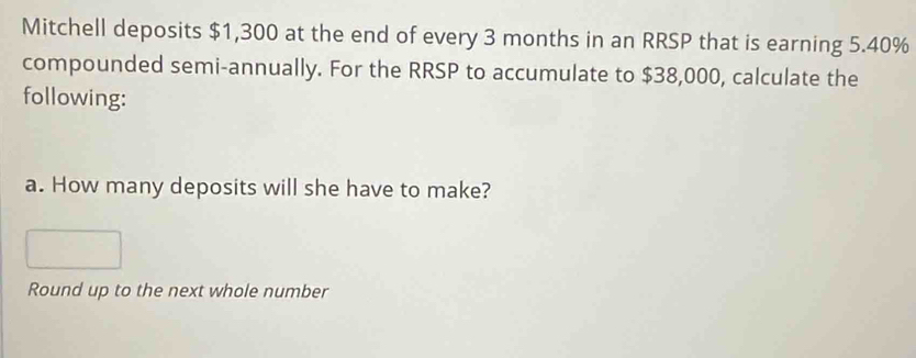 Mitchell deposits $1,300 at the end of every 3 months in an RRSP that is earning 5.40%
compounded semi-annually. For the RRSP to accumulate to $38,000, calculate the 
following: 
a. How many deposits will she have to make? 
Round up to the next whole number