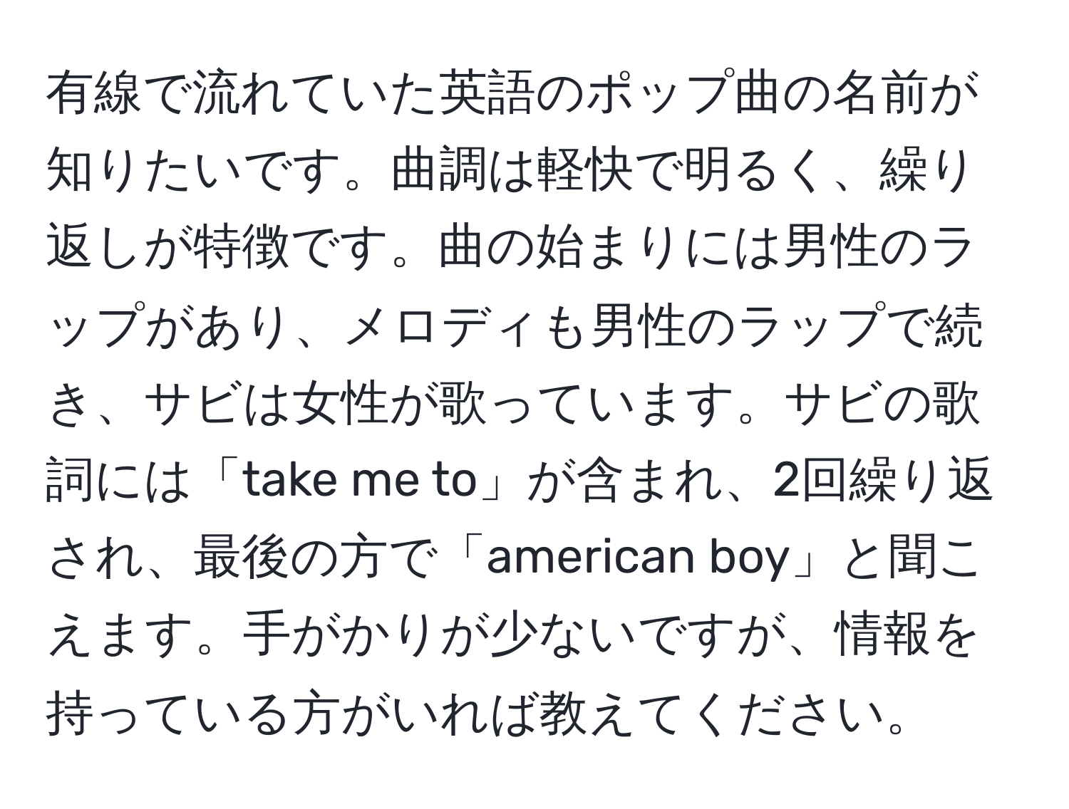 有線で流れていた英語のポップ曲の名前が知りたいです。曲調は軽快で明るく、繰り返しが特徴です。曲の始まりには男性のラップがあり、メロディも男性のラップで続き、サビは女性が歌っています。サビの歌詞には「take me to」が含まれ、2回繰り返され、最後の方で「american boy」と聞こえます。手がかりが少ないですが、情報を持っている方がいれば教えてください。