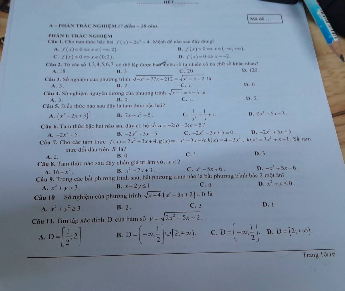 Mã đề ...
A - PHẢN TRÁC NGHIỆM (7 điểm - 28 câu).
phản 1: trác nghiệm
Cầu 1. Cho tam thức bậc hai f(x)=2x^3+4. Mệnh đề nào sau đây đùng?
A. f(x)<0Leftrightarrow x∈ (-∈fty ;2). B. f(x)>0Leftrightarrow x∈ (-∈fty ,+∈fty ).
C. f(x)>0Leftrightarrow x∈ (0;2) D. f(x)=0Leftrightarrow x=-2.
Cầu 2. Từ các số 1,3,4,5,6,7 có thể lập được bao nhiêu số tự nhiên có ba chữ số khác nhau?
A. 18 . B. 3 . C. 20 D. 120 .
Cầu 3. Số nghiệm của phương trình sqrt(-x^2+77x-212)=sqrt(x^2+x-2) là
A. 3 . B. 2 . C.1. D. 0 .
Câu 4. Số nghiệm nguyên dương của phương trình sqrt(x-1)=x-3 là
A. 3. B. ( . C. 1. D. 2 .
Câu 5. Biểu thức nào sau đây là tam thức bậc hai?
A. (x^2-2x+3)^2. B. 7x-x^2+5. C.  1/x^2 + 1/x +1. D. 0x^2+5x-3.
Câu 6. Tam thức bậc hai nào sau đây có hệ số a=-2;b=3;c=5 ？
A. -2x^2+5. B. -2x^2+3x-5. C. -2x^2-3x+5=0. D. -2x^2+3x+5.
Câu 7. Cho các tam thức f(x)=2x^2-3x+4;g(x)=-x^2+3x-4;h(x)=4-3x^2;k(x)=3x^2+x+1. So tam
thức đổi dấu trên R là?
A. 2. B. 0.
C. 1. D. 3.
Câu 8. Tam thức nào sau đây nhận giá trị âm với x<2</tex>
A. 16-x^2. B. x^2-2x+3. C. x^2-5x+6. D. -x^2+5x-6.
Câu 9. Trong các bất phương trình sau, bất phương trình nào là bất phương trình bậc 2 một ấn?
A. x^2+y>3.
B. x+2y≤ 1.
C. 0 . D. x^2+x≤ 0.
Câu 10 Số nghiệm của phương trình sqrt(x-4).(x^2-3x+2)=0 là
A. x^2+y^2≥ 3. B. 2 . C. 3 . D. 1 .
Câu 11. Tìm tập xác định D của hàm số y=sqrt(2x^2-5x+2).
A. D=[ 1/2 ;2].
B. D=(-∈fty ; 1/2 ]∪ [2;+∈fty ). C. D=(-∈fty ; 1/2 ]. D. D=[2;+∈fty ).
Trang 10/16