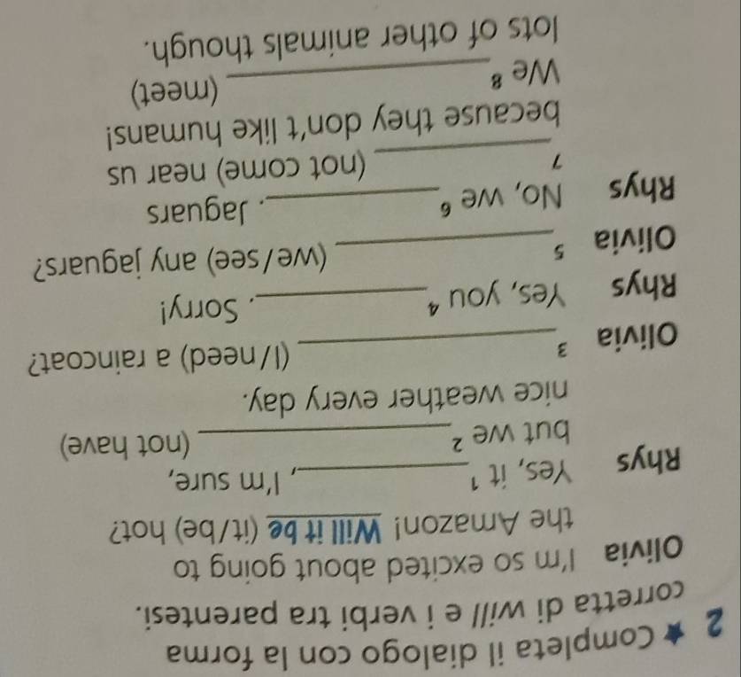 2 ★ Completa il dialogo con la forma 
corretta di will e i verbi tra parentesi. 
Olivia I'm so excited about going to 
the Amazon! Will it be (it/be) hot? 
Rhys Yes, it 1_ 
, I'm sure, 
but we ²_ (not have) 
nice weather every day. 
Olivia 3_ 
(I/need) a raincoat? 
Rhys Yes, you _ 
. Sorry! 
Olivia 5_ 
(we/see) any jaguars? 
Rhys No, we _. Jaguars 
_7 
(not come) near us 
because they don't like humans! 
We 8_ (meet) 
lots of other animals though.