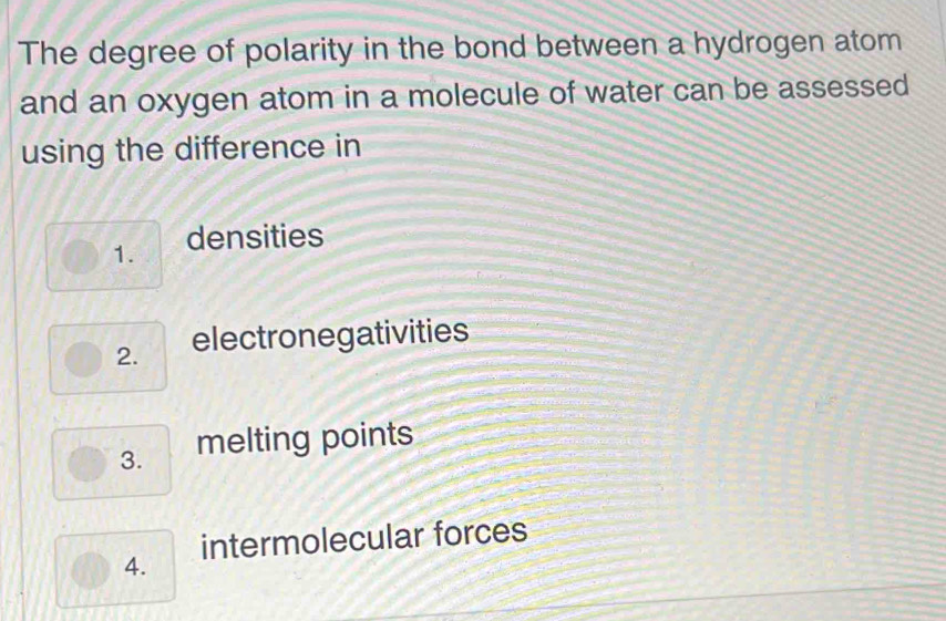 The degree of polarity in the bond between a hydrogen atom 
and an oxygen atom in a molecule of water can be assessed 
using the difference in 
1. densities 
2. electronegativities 
3. melting points 
4. intermolecular forces