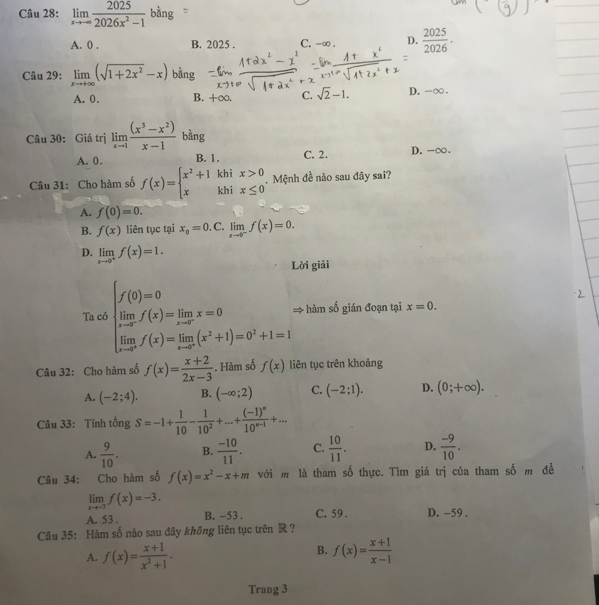 limlimits _xto -∈fty  2025/2026x^2-1 bang
A. 0 . B. 2025 . C. -∞ .
D.  2025/2026 .
Câu 29: limlimits _xto +∈fty (sqrt(1+2x^2)-x) bằng
C. sqrt(2)-1.
A. 0. B. +∞. D.-∞.
Câu 30: Giá trị limlimits _xto 1 ((x^3-x^2))/x-1  bằng
A. 0. B. 1. C. 2.
D. -∞.
khi x>0. Mệnh đề nào sau đây sai?
Câu 31: Cho hàm số f(x)=beginarrayl x^2+1 xendarray. khi x≤ 0
A. f(0)=0.
B. f(x) liên tục tại x_0=0. C. limlimits _xto 0^-f(x)=0.
D. limlimits _xto 0^+f(x)=1.
Lời giải
Ta có beginarrayl f(0)=0 limlimits _(i=1)^nf(x)=limlimits _i=1x=0 limlimits _(i=1)^nf(x)=limlimits _(i=1)^n(x^2+1)=0^2+1=1endarray. → hàm số gián đoạn tại x=0.
Câu 32: Cho hàm số f(x)= (x+2)/2x-3 . Hàm số f(x) liên tục trên khoảng
C.
A. (-2;4). (-∈fty ;2) (-2;1). (0;+∈fty ).
B.
D.
Câu 33: Tính tổng S=-1+ 1/10 - 1/10^2 +...+frac (-1)^n10^(n-1)+...
A.  9/10 .  (-10)/11 .  10/11 . D.  (-9)/10 .
B.
C.
Câu 34: Cho hàm số f(x)=x^2-x+m với m là tham số thực. Tìm giá trị của tham số m đề
limlimits _xto -7f(x)=-3.
A. 53 . B. -53 . C. 59 . D. -59 .
Câu 35: Hàm số nào sau đây không liên tục trên R ?
B.
A. f(x)= (x+1)/x^2+1 . f(x)= (x+1)/x-1 
Trang 3