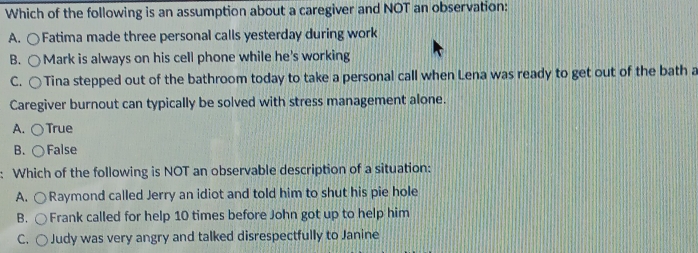 Which of the following is an assumption about a caregiver and NOT an observation:
A. ○Fatima made three personal calls yesterday during work
B. ○ Mark is always on his cell phone while he's working
C. ○Tina stepped out of the bathroom today to take a personal call when Lena was ready to get out of the bath a
Caregiver burnout can typically be solved with stress management alone.
A. ○True
B. ( False
: Which of the following is NOT an observable description of a situation:
A. ○Raymond called Jerry an idiot and told him to shut his pie hole
B. ○ Frank called for help 10 times before John got up to help him
C. ○ Judy was very angry and talked disrespectfully to Janine