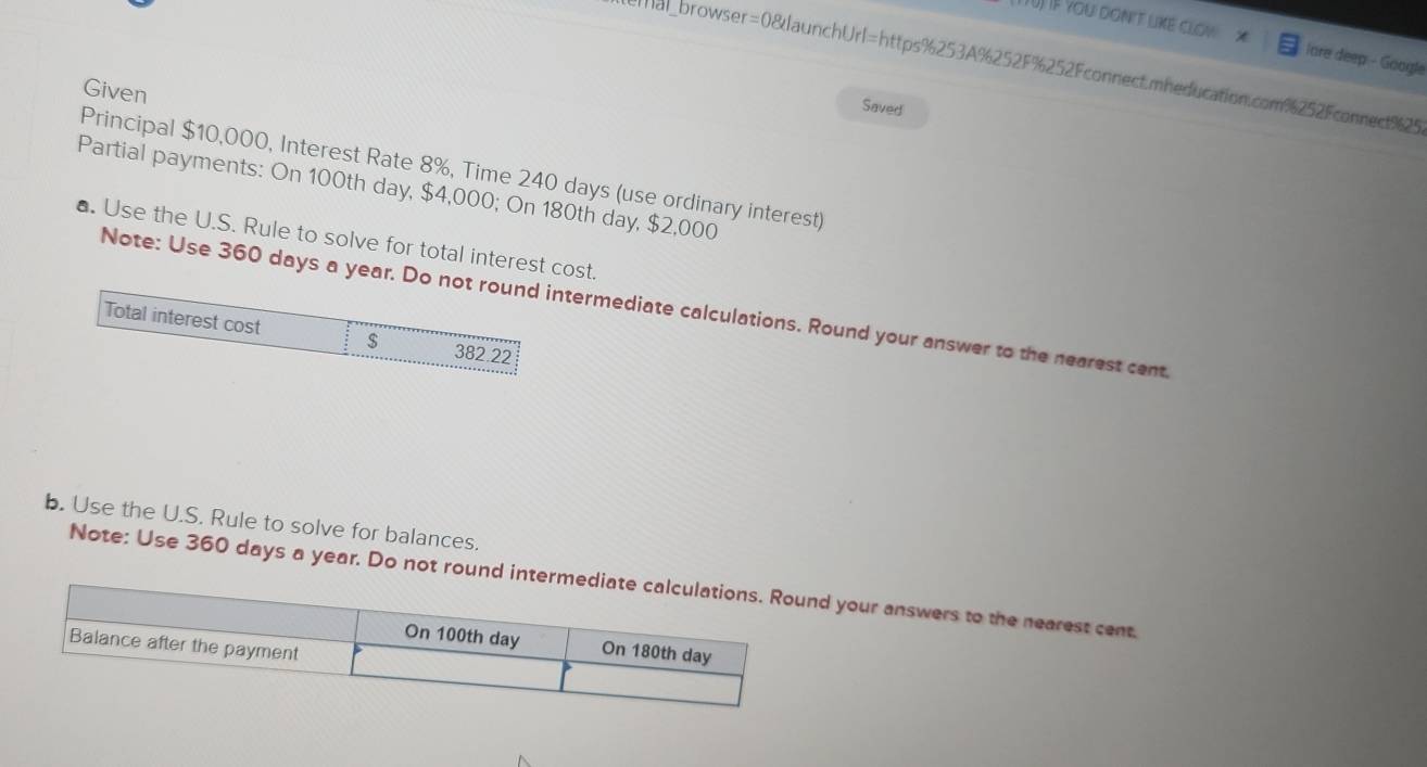 TU) Iệ you don't like clow x lare deep - Google 
emal_browser=0&launchUrl=https%253A%252F%252Fconnect.mheducation.com%252Fconnect%25 
Given 
Saved 
Principal $10,000, Interest Rate 8%, Time 240 days (use ordinary interest) 
Partial payments: On 100th day, $4,000; On 180th day, $2,000
▲. Use the U.S. Rule to solve for total interest cost. 
Note: Use 360 days a yearermediate calculations. Round your answer to the nearest cent 
b. Use the U.S. Rule to solve for balances. 
Note: Use 360 days a year. Do not rou your answers to the nearest cent.