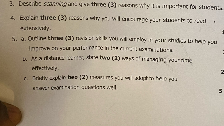 Describe scanning and give three (3) reasons why it is important for students. 
4. Explain three (3) reasons why you will encourage your students to read 
extensively. 
. 
5. a. Outline three (3) revision skills you will employ in your studies to help you 
improve on your performance in the current examinations. 
b. As a distance learner, state two (2) ways of managing your time 
effectively. 
2 
c. Briefly explain two (2) measures you will adopt to help you 
answer examination questions well. 
5