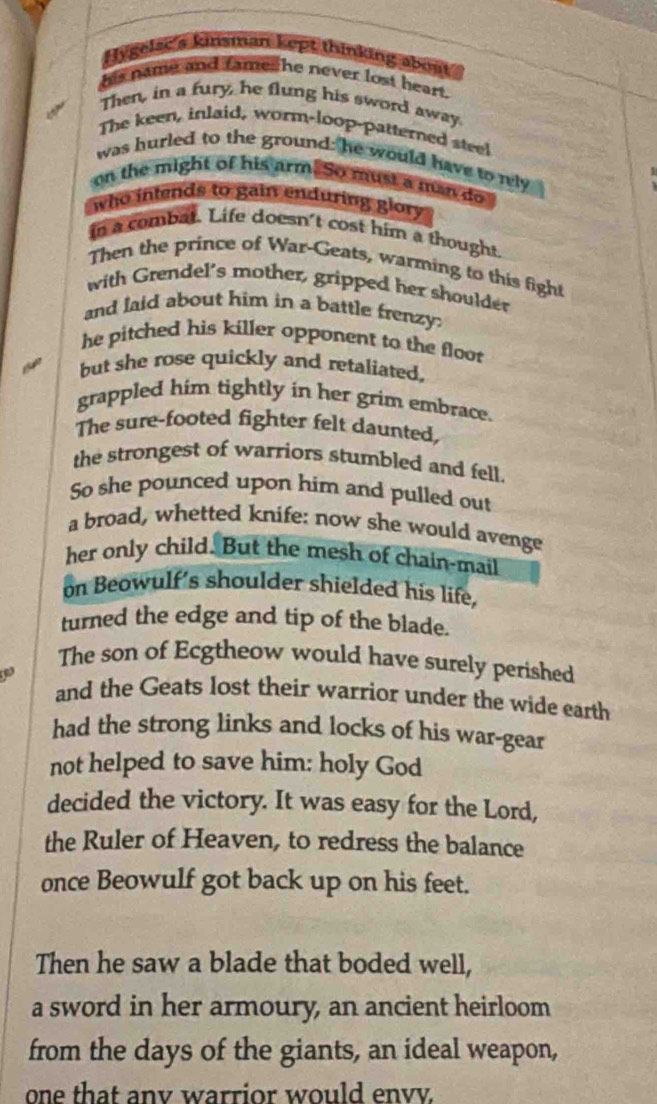 Hygelac a kinsman kept thinking about 
his name and fames he never lost heart. 
Then, in a fury, he flung his sword away. 
The keen, inlaid, worm-loop-patterned steel 
was hurled to the ground: he would have to rly 
on the might of his arm. So must a man do 
who intends to gain enduring glory 
in a combat. Life doesn't cost him a thought. 
Then the prince of War-Geats, warming to this fight 
with Grendel's mother, gripped her shoulder 
and laid about him in a battle frenzy: 
he pitched his killer opponent to the floo 
but she rose quickly and retaliated, 
grappled him tightly in her grim embrace. 
The sure-footed fighter felt daunted, 
the strongest of warriors stumbled and fell. 
So she pounced upon him and pulled out 
a broad, whetted knife: now she would avenge 
her only child. But the mesh of chain-mail 
on Beowulf's shoulder shielded his life, 
turned the edge and tip of the blade. 
The son of Ecgtheow would have surely perished 
and the Geats lost their warrior under the wide earth 
had the strong links and locks of his war-gear 
not helped to save him: holy God 
decided the victory. It was easy for the Lord, 
the Ruler of Heaven, to redress the balance 
once Beowulf got back up on his feet. 
Then he saw a blade that boded well, 
a sword in her armoury, an ancient heirloom 
from the days of the giants, an ideal weapon, 
one that any warrior would envy.