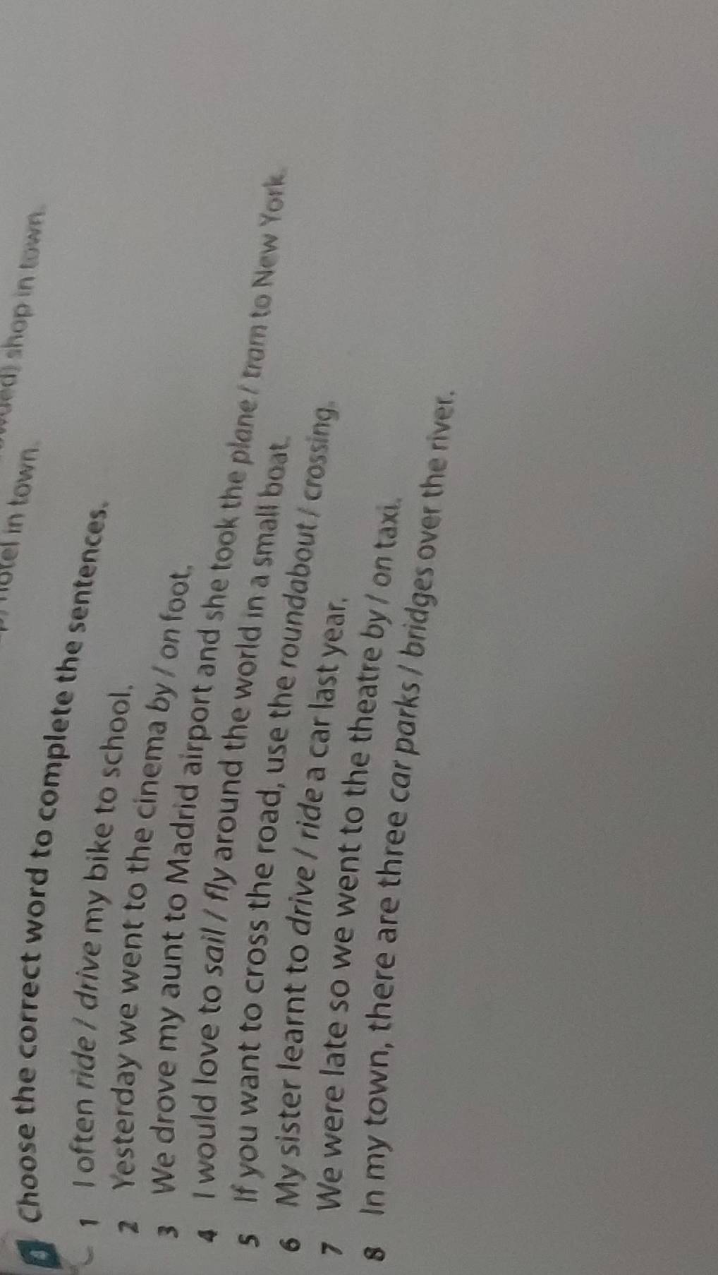 hutel in town. 
ed) shop in town. 
Choose the correct word to complete the sentences. 
1 I often ride / drive my bike to school. 
2 Yesterday we went to the cinema by / on foot. 
3 We drove my aunt to Madrid airport and she took the plane I tram to New York 
4 I would love to sail / fly around the world in a small boat. 
s If you want to cross the road, use the roundabout / crossing 
6 My sister learnt to drive / ride a car last year. 
7 We were late so we went to the theatre by / on taxi. 
8 In my town, there are three car parks / bridges over the river.