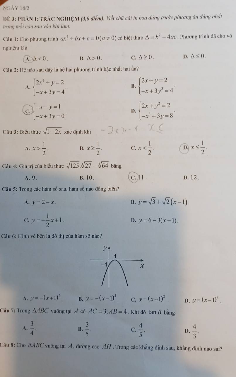 NGAY 18/2
Đề 3: PHẢN I: TRÁC NGHIỆM (3,0 điểm). Viết chữ cái in hoa đứng trước phương án đúng nhất
trong mỗi câu sau vào bài làm.
Câu 1: Cho phương trình ax^2+bx+c=0(a!= 0) có biệt thức △ =b^2-4ac. Phương trình đã cho vô
nghiệm khí
A. △ <0. B. △ >0. C. △ ≥ 0. D. △ ≤ 0.
Câu 2: Hệ nào sau đây là hệ hai phương trình bậc nhất hai ần?
A. beginarrayl 2x^2+y=2 -x+3y=4endarray. . beginarrayl 2x+y=2 -x+3y^3=4endarray. .
B.
C. beginarrayl -x-y=1 -x+3y=0endarray. . beginarrayl 2x+y^2=2 -x^3+3y=8endarray. .
D.
Câu 3: Biểu thức sqrt(1-2x) xác định khì
A. x> 1/2 . x≥  1/2 . C. x D. x≤  1/2 .
B.
Câu 4: Giá trị của biểu thức sqrt[3](125).sqrt[3](27)-sqrt[3](64) bằng
A. 9. B.10. C. 11. D. 12 .
Câu 5: Trong các hàm số sau, hàm số nào đồng biến?
A. y=2-x. B. y=sqrt(3)+sqrt(2)(x-1).
C. y=- 1/2 x+1. D. y=6-3(x-1).
Câu 6: Hình vẽ bên là đồ thị của hàm số nào?
A. y=-(x+1)^2. B. y=-(x-1)^2. C. y=(x+1)^2. D. y=(x-1)^2.
Câu 7: Trong △ ABC vuông tại A có AC=3;AB=4. Khi đó tan B bằng
A.  3/4 .  3/5 . C.  4/5 . D.  4/3 .
B.
Câu 8: Cho △ ABC vuông tại A , đường cao AH . Trong các khẳng định sau, khẳng định nào sai?