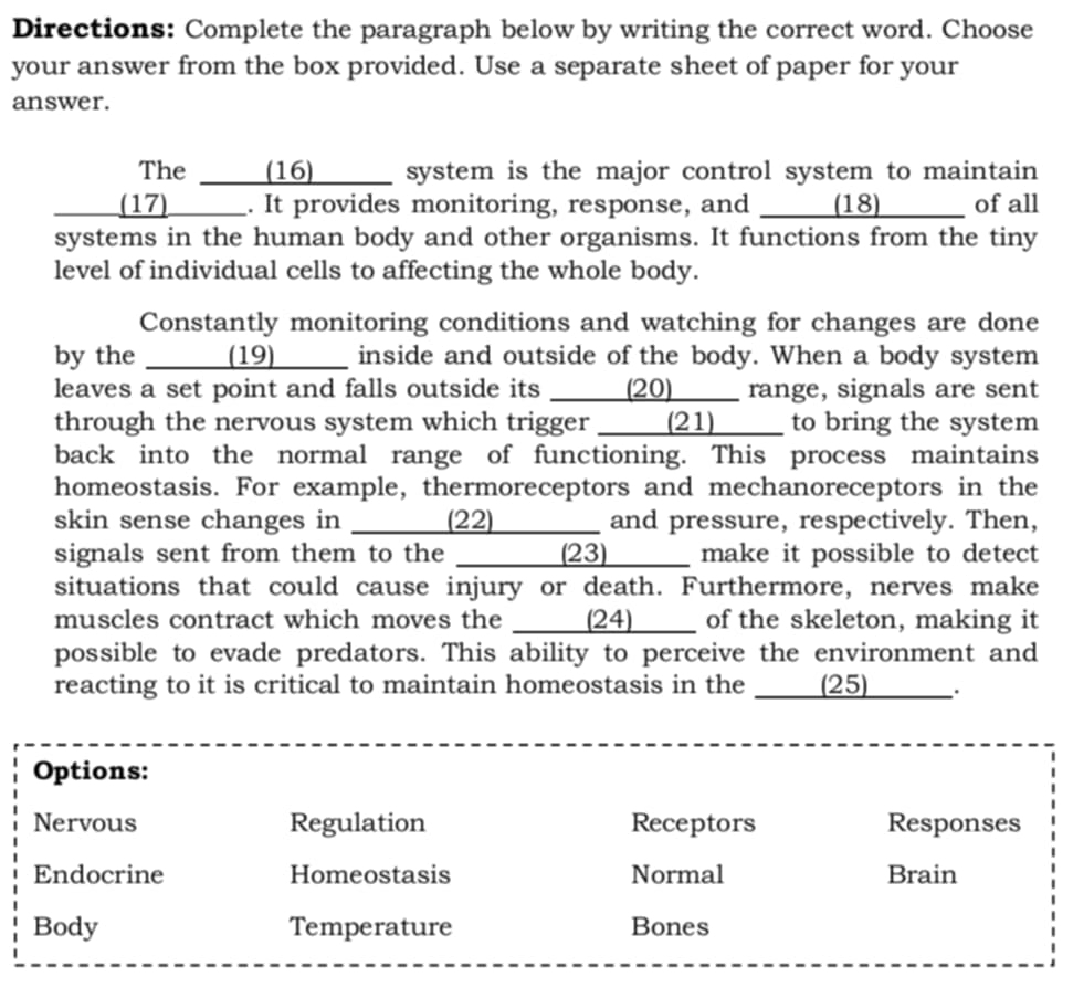 Directions: Complete the paragraph below by writing the correct word. Choose
your answer from the box provided. Use a separate sheet of paper for your
answer.
The (16) __ system is the major control system to maintain
(17) ___ . It provides monitoring, response, and _ (18) of all
systems in the human body and other organisms. It functions from the tiny
level of individual cells to affecting the whole body.
Constantly monitoring conditions and watching for changes are done
by the (19) __ inside and outside of the body. When a body system
leaves a set point and falls outside its ____ (20)____ range, signals are sent
through the nervous system which trigger _____ (21)____ to bring the system
back into the normal range of functioning. This process maintains
homeostasis. For example, thermoreceptors and mechanoreceptors in the
skin sense changes in _ (22) _ and pressure, respectively. Then,
signals sent from them to the (23) make it possible to detect
situations that could cause injury or death. Furthermore, nerves make
muscles contract which moves the ____ (24)____ of the skeleton, making it
possible to evade predators. This ability to perceive the environment and
reacting to it is critical to maintain homeostasis in the (25) `
Options:
Nervous Regulation Receptors Responses
Endocrine Homeostasis Normal Brain
Body Temperature Bones