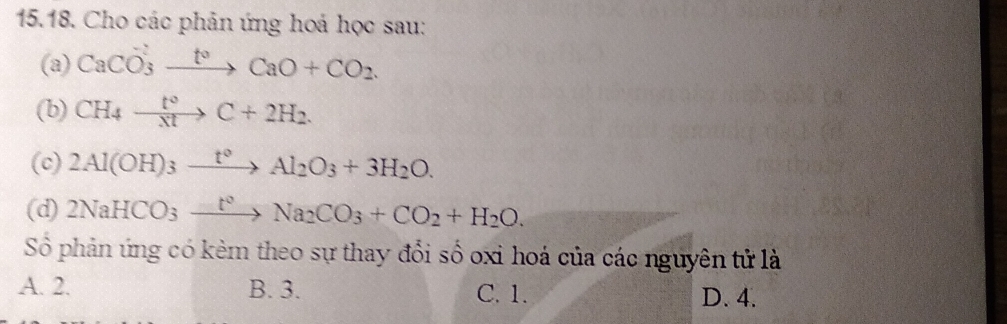 Cho các phản ứng hoả học sau:
(a) CaCO_3xrightarrow t°CaO+CO_2. 
(b) CH_4xrightarrow t°C+2H_2. 
(c) 2Al(OH)_3xrightarrow t°Al_2O_3+3H_2O. 
(d) 2NaHCO_3xrightarrow t^2Na_2CO_3+CO_2+H_2O. 
Sỏ phản ứng có kẻm theo sự thay đổi số oxi hoá của các nguyên tử là
A. 2. B. 3. C. 1. D. 4.