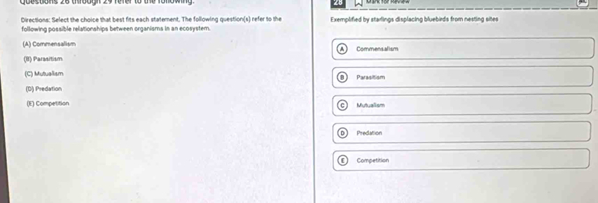 Qpestions 26 trobon 29 fefer to the fonownd 28
Directions: Select the choice that best fits each staterent. The following question(s) refer to the Exemplified by starlings displacing bluebirds from nesting sites
following possible relationships between organisms in an ecosystem.
(A) Commensalism Commensalism
(B) Parasitism
(C) Mutualism Parasitism
(D) Predation
(E) Competition Mutualism
Predation
Competition