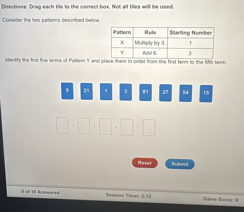 Directions: Drag each tile to the correct box. Not all tiles will be used. 
Consider the two patterns described below. 
ldentify the first five terms of Pattern Y and place them in order from the first term to the fifth term.
9 21 1 3 81 27 54 15
□ , □ , □ , □ , □
Reset Submit 
0 of 10 Answered Session Timer: 2:12 Game Score: 0