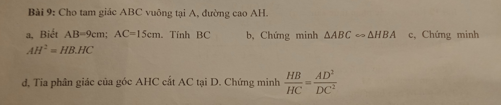 Cho tam giác ABC vuông tại A, đường cao AH. 
a, Biết AB=9cm; AC=15cm. Tính BC b, Chứng minh △ ABCsim △ HBA c, Chứng minh
AH^2=HB.HC
d. Tia phân giác của góc AHC cắt AC tại D. Chứng minh  HB/HC = AD^2/DC^2 