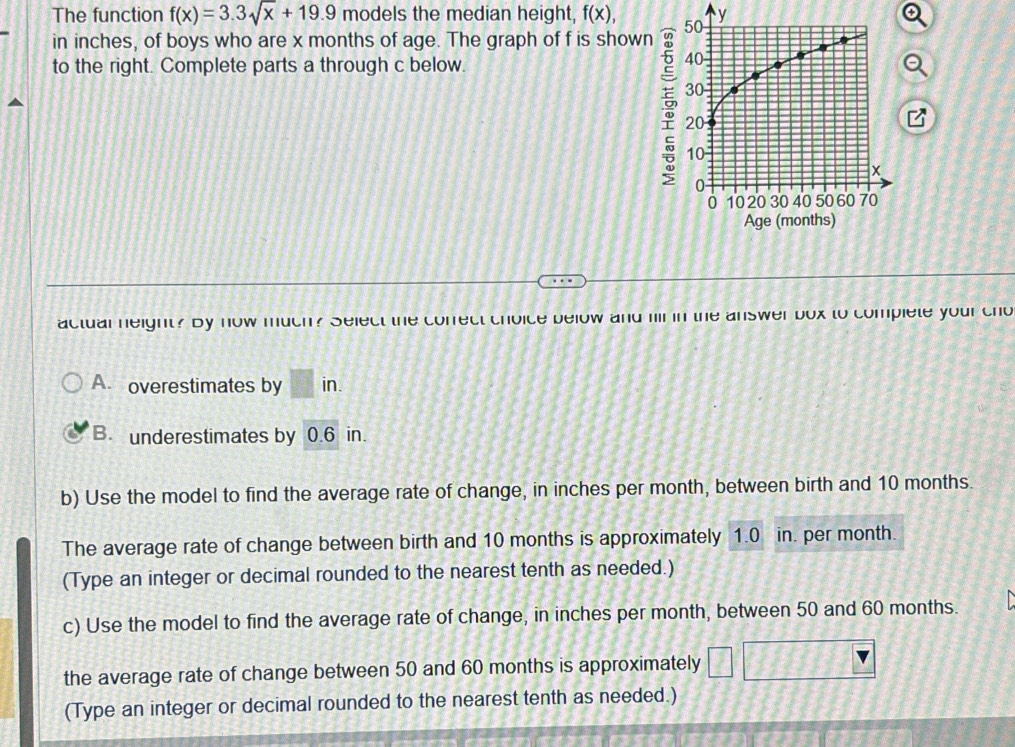 The function f(x)=3.3sqrt(x)+19.9 models the median height, f(x), 
in inches, of boys who are x months of age. The graph of f is shown
to the right. Complete parts a through c below.
actual neight? By now much? Select the correct choice below and hil in the answer box to complete your cho
A. overestimates by k'
in.
B. underestimates by 0.6 in.
b) Use the model to find the average rate of change, in inches per month, between birth and 10 months.
The average rate of change between birth and 10 months is approximately 1.0 in. per month.
(Type an integer or decimal rounded to the nearest tenth as needed.)
c) Use the model to find the average rate of change, in inches per month, between 50 and 60 months.
the average rate of change between 50 and 60 months is approximately
(Type an integer or decimal rounded to the nearest tenth as needed.)