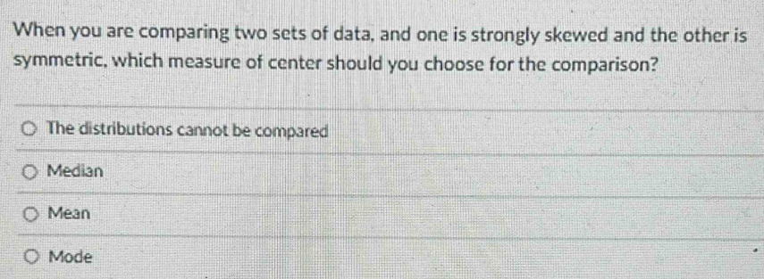 When you are comparing two sets of data, and one is strongly skewed and the other is
symmetric, which measure of center should you choose for the comparison?
The distributions cannot be compared
Median
Mean
Mode