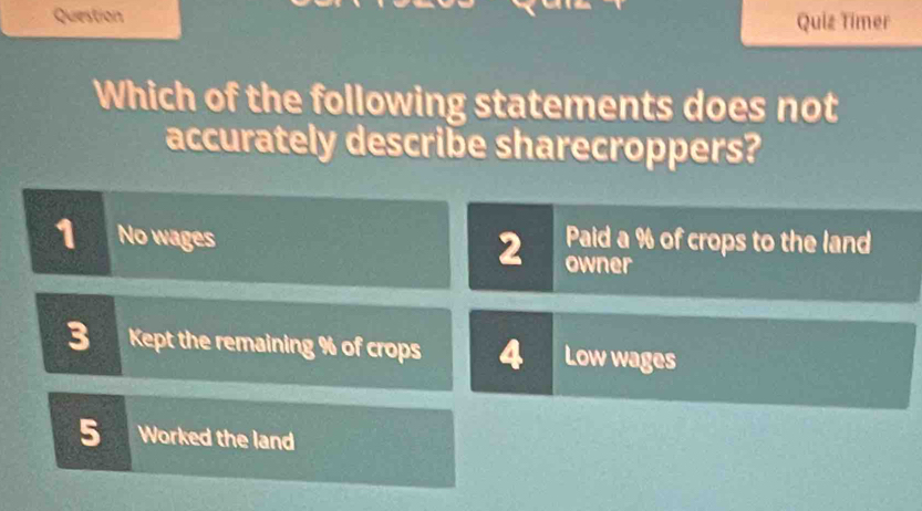 Question Quiz Timer
Which of the following statements does not
accurately describe sharecroppers?
Paid a % of crops to the land
1 No wages 2 owner
3 Kept the remaining % of crops 4 Low wages
5 Worked the land