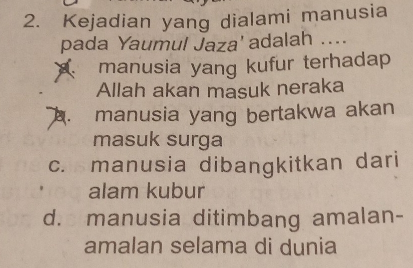 Kejadian yang dialami manusia
pada Yaumul Jaza' adalah ....
manusia yang kufur terhadap
Allah akan masuk neraka
manusia yang bertakwa akan
masuk surga
c. manusia dibangkitkan dari
alam kubur
d. manusia ditimbang amalan-
amalan selama di dunia