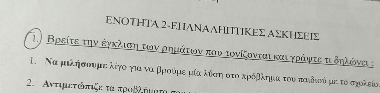 ΕΝΟΤΗΤA 2-ΕΠΑΝΑΛΗΙΤΙΚΕΣ ΑΣΚΗΣΕΙΣ 
1. Βρείτε την έγκλιση των ρημάτων που τονίζονται και γράψτε τι δηλάνει : 
1. Να μιλήσουμε λίγο για να βρούμε μία λύση στο πρόβλημα του παιδιού με το σχολείο. 
2. Αντιμετόπιζε τα προβλήμιατα α