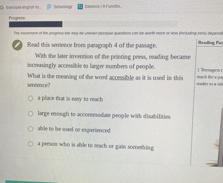 translate english to... Schoology Desmos | 4-Functio...
Progress:
The movement of the progress bar may be uneven because questions can be worth more or less (including zero) dependi
Read this sentence from paragraph 4 of the passage.
Reading Pas
With the later invention of the printing press, reading became
increasingly accessible to larger numbers of people. 1 Teenagers c
What is the meaning of the word accessible as it is used in this reach for a pa
sentence? reader or a tab
a place that is easy to reach
large enough to accommodate people with disabilities
able to be used or experienced
a person who is able to reach or gain something