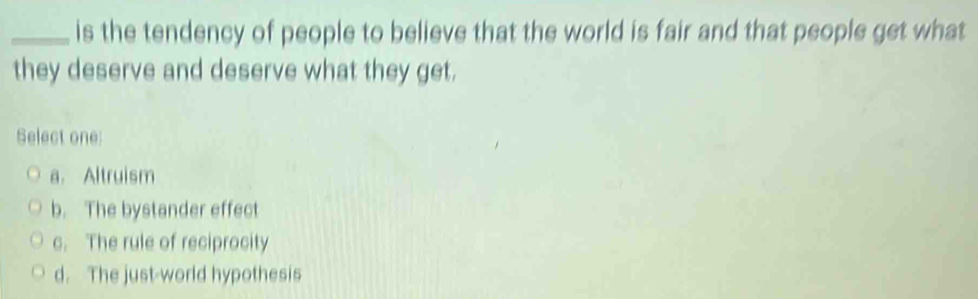 is the tendency of people to believe that the world is fair and that people get what
they deserve and deserve what they get.
Select one:
a. Altruism
b. The bystander effect
c. The rule of reciprocity
d. The just-world hypothesis