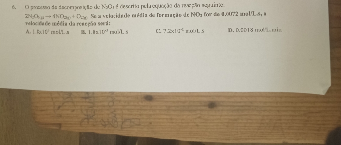 processo de decomposição de N_2O_5 é descrito pela equação da reacção seguinte:
2N_2O_5(g)to 4NO_2(g)+O_2(g) Se a velocidade média de formação de NO_2 for de 0.0072 mol/L.s, a
velocidade média da reacção será:
A. 1.8* 10^3 mol/L.s B. 1.8* 10^(-3)mol/L.s C. 7.2* 10^(-2)mol/L.s D. 0.0018 mol/L.min