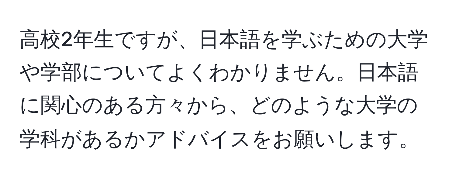 高校2年生ですが、日本語を学ぶための大学や学部についてよくわかりません。日本語に関心のある方々から、どのような大学の学科があるかアドバイスをお願いします。