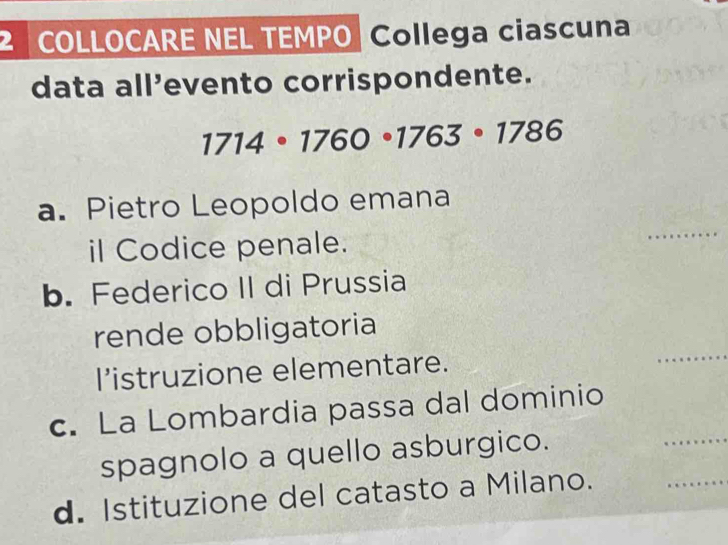 COLLOCARE NEL TEMPO| Collega ciascuna 
data all’evento corrispondente.
1714· 1760· 1763· 1786
_ 
a. Pietro Leopoldo emana 
il Codice penale. 
b. Federico II di Prussia 
_ 
rende obbligatoria 
l’istruzione elementare. 
c. La Lombardia passa dal dominio 
spagnolo a quello asburgico. 
_ 
d. Istituzione del catasto a Milano. 
_