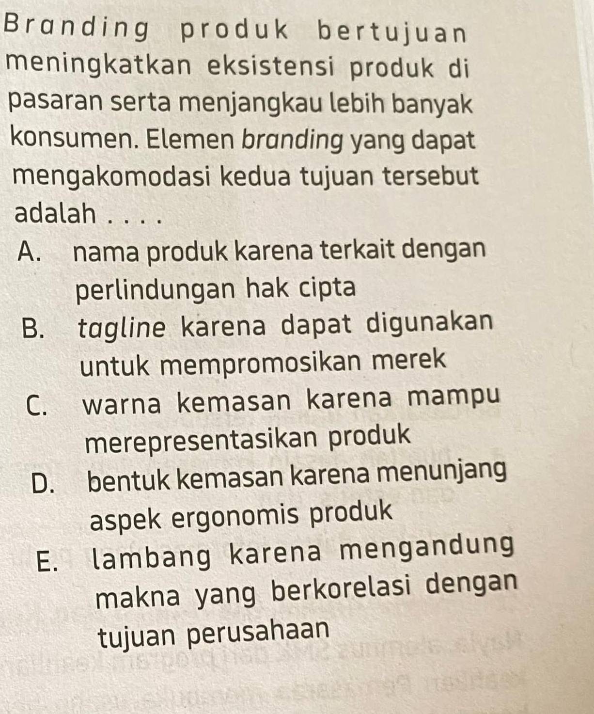 Branding produk bertujuan
meningkatkan eksistensi produk di
pasaran serta menjangkau lebih banyak
konsumen. Elemen branding yang dapat
mengakomodasi kedua tujuan tersebut
adalah . . . .
A. nama produk karena terkait dengan
perlindungan hak cipta
B. tagline karena dapat digunakan
untuk mempromosikan merek
C. warna kemasan karena mampu
merepresentasikan produk
D. bentuk kemasan karena menunjang
aspek ergonomis produk
E. lambang karena mengandung
makna yang berkorelasi dengan
tujuan perusahaan