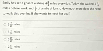 Emily has set a goal of walking 4 3/4 miles every day. Today, she walked 1 3/10 
miles before work and  4/5  of a mile at lunch. How much more does she need
to walk this evening if she wants to meet her goal?
3 7/20 miles
3 5/20 miles
6 17/20 miles
2 13/20 miles