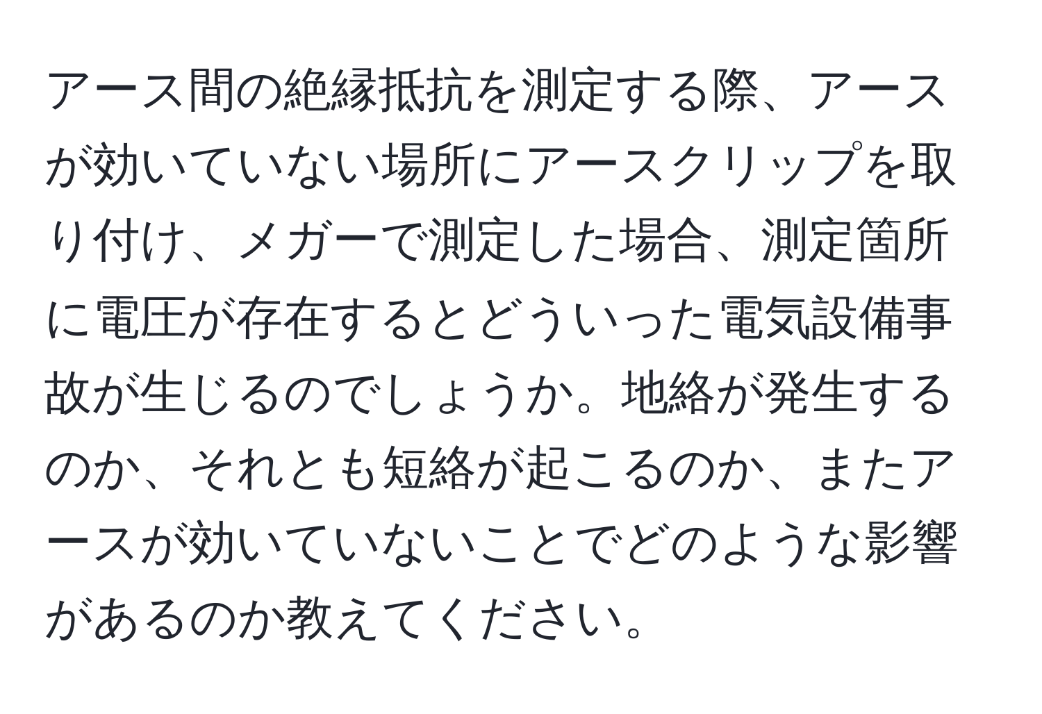 アース間の絶縁抵抗を測定する際、アースが効いていない場所にアースクリップを取り付け、メガーで測定した場合、測定箇所に電圧が存在するとどういった電気設備事故が生じるのでしょうか。地絡が発生するのか、それとも短絡が起こるのか、またアースが効いていないことでどのような影響があるのか教えてください。