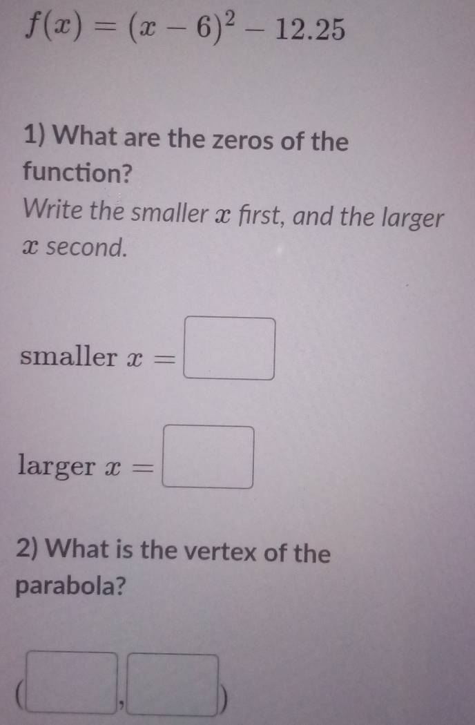 f(x)=(x-6)^2-12.25
1) What are the zeros of the 
function? 
Write the smaller x first, and the larger
x second. 
smaller x=□
larger x=□
2) What is the vertex of the 
parabola? 
□  , □ ) 
frac 1/2