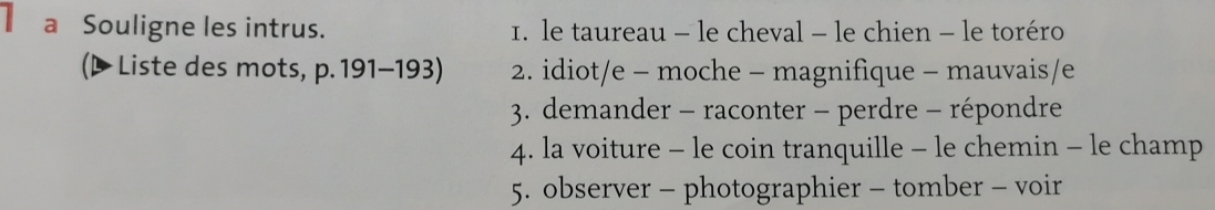 a Souligne les intrus. 1. le taureau - le cheval - le chien - le toréro 
(P Liste des mots, p. 191-193) 2. idiot/e - moche - magnifique - mauvais/e 
3. demander - raconter - perdre - répondre 
4. la voiture - le coin tranquille - le chemin - le champ 
5. observer - photographier - tomber - voir