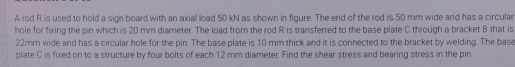 A rod R is used to hold a sign board with an axial load 50 kN as shown in figure. The end of the rod is 50 mm wide and has a circular 
hole for fixing the pin which is 20 mm diameter. The load from the rod R is transferred to the base plate C through a bracket B that is
22mm wide and has a circular hole for the pin. The base plate is 10 mm thick and it is connected to the bracket by welding. The base 
plate C is fixed on to a structure by four bolts of each 12 mm diameter. Find the shear stress and bearing stress in the pin.